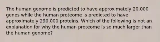 The <a href='https://www.questionai.com/knowledge/kaQqK73QV8-human-genome' class='anchor-knowledge'>human genome</a> is predicted to have approximately 20,000 genes while the human proteome is predicted to have approximately 290,000 proteins. Which of the following is not an explanation for why the human proteome is so much larger than the human genome?