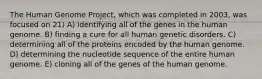 The Human Genome Project, which was completed in 2003, was focused on 21) A) identifying all of the genes in the human genome. B) finding a cure for all human genetic disorders. C) determining all of the proteins encoded by the human genome. D) determining the nucleotide sequence of the entire human genome. E) cloning all of the genes of the human genome.