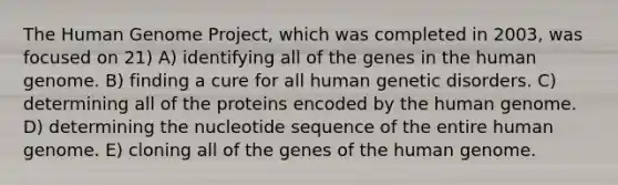 The Human Genome Project, which was completed in 2003, was focused on 21) A) identifying all of the genes in the human genome. B) finding a cure for all human genetic disorders. C) determining all of the proteins encoded by the human genome. D) determining the nucleotide sequence of the entire human genome. E) cloning all of the genes of the human genome.