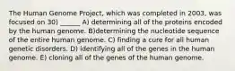 The Human Genome Project, which was completed in 2003, was focused on 30) ______ A) determining all of the proteins encoded by the human genome. B)determining the nucleotide sequence of the entire human genome. C) finding a cure for all human genetic disorders. D) identifying all of the genes in the human genome. E) cloning all of the genes of the human genome.