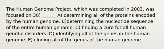 The Human Genome Project, which was completed in 2003, was focused on 30) ______ A) determining all of the proteins encoded by the human genome. B)determining the nucleotide sequence of the entire human genome. C) finding a cure for all human genetic disorders. D) identifying all of the genes in the human genome. E) cloning all of the genes of the human genome.