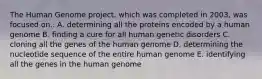 The Human Genome project, which was completed in 2003, was focused on.. A. determining all the proteins encoded by a human genome B. finding a cure for all human genetic disorders C. cloning all the genes of the human genome D. determining the nucleotide sequence of the entire human genome E. identifying all the genes in the human genome