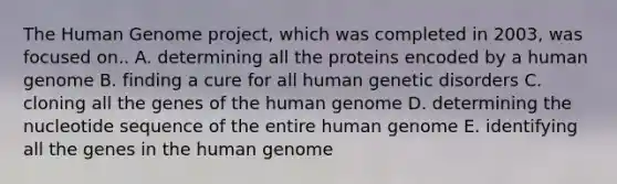 The Human Genome project, which was completed in 2003, was focused on.. A. determining all the proteins encoded by a human genome B. finding a cure for all human genetic disorders C. cloning all the genes of the human genome D. determining the nucleotide sequence of the entire human genome E. identifying all the genes in the human genome