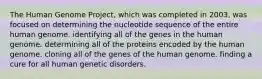 The Human Genome Project, which was completed in 2003, was focused on determining the nucleotide sequence of the entire human genome. identifying all of the genes in the human genome. determining all of the proteins encoded by the human genome. cloning all of the genes of the human genome. finding a cure for all human genetic disorders.