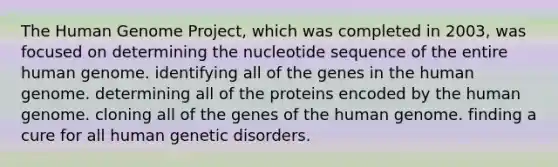 The Human Genome Project, which was completed in 2003, was focused on determining the nucleotide sequence of the entire human genome. identifying all of the genes in the human genome. determining all of the proteins encoded by the human genome. cloning all of the genes of the human genome. finding a cure for all human genetic disorders.