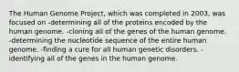 The Human Genome Project, which was completed in 2003, was focused on -determining all of the proteins encoded by the human genome. -cloning all of the genes of the human genome. -determining the nucleotide sequence of the entire human genome. -finding a cure for all human genetic disorders. -identifying all of the genes in the human genome.