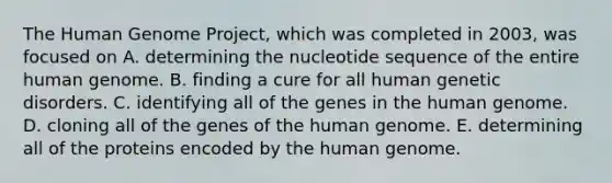 The Human Genome Project, which was completed in 2003, was focused on A. determining the nucleotide sequence of the entire human genome. B. finding a cure for all human genetic disorders. C. identifying all of the genes in the human genome. D. cloning all of the genes of the human genome. E. determining all of the proteins encoded by the human genome.