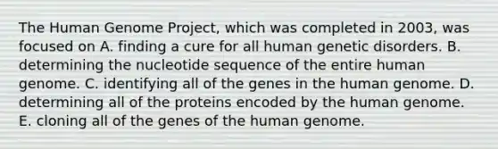 The Human Genome Project, which was completed in 2003, was focused on A. finding a cure for all human genetic disorders. B. determining the nucleotide sequence of the entire human genome. C. identifying all of the genes in the human genome. D. determining all of the proteins encoded by the human genome. E. cloning all of the genes of the human genome.