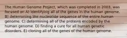 The Human Genome Project, which was completed in 2003, was focused on A) identifying all of the genes in the human genome. B) determining the nucleotide sequence of the entire human genome. C) determining all of the proteins encoded by the human genome. D) finding a cure for all human genetic disorders. E) cloning all of the genes of the human genome.