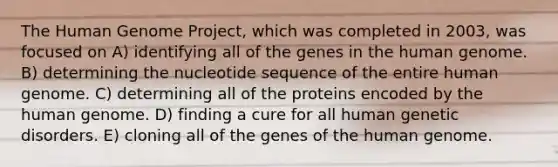 The <a href='https://www.questionai.com/knowledge/kaQqK73QV8-human-genome' class='anchor-knowledge'>human genome</a> Project, which was completed in 2003, was focused on A) identifying all of the genes in the human genome. B) determining the nucleotide sequence of the entire human genome. C) determining all of the proteins encoded by the human genome. D) finding a cure for all human genetic disorders. E) cloning all of the genes of the human genome.