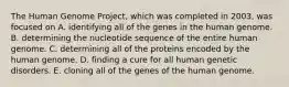 The Human Genome Project, which was completed in 2003, was focused on A. identifying all of the genes in the human genome. B. determining the nucleotide sequence of the entire human genome. C. determining all of the proteins encoded by the human genome. D. finding a cure for all human genetic disorders. E. cloning all of the genes of the human genome.