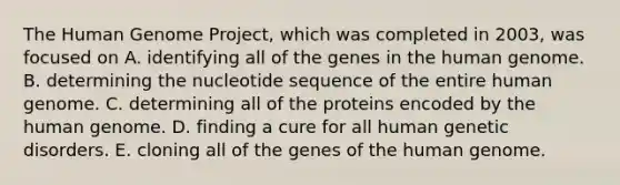 The Human Genome Project, which was completed in 2003, was focused on A. identifying all of the genes in the human genome. B. determining the nucleotide sequence of the entire human genome. C. determining all of the proteins encoded by the human genome. D. finding a cure for all human genetic disorders. E. cloning all of the genes of the human genome.