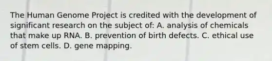 The Human Genome Project is credited with the development of significant research on the subject of: A. analysis of chemicals that make up RNA. B. prevention of birth defects. C. ethical use of stem cells. D. gene mapping.