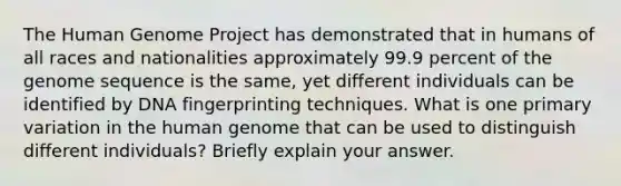 The Human Genome Project has demonstrated that in humans of all races and nationalities approximately 99.9 percent of the genome sequence is the same, yet different individuals can be identified by DNA fingerprinting techniques. What is one primary variation in the human genome that can be used to distinguish different individuals? Briefly explain your answer.