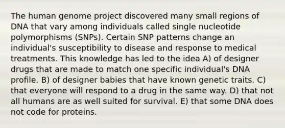 The human genome project discovered many small regions of DNA that vary among individuals called single nucleotide polymorphisms (SNPs). Certain SNP patterns change an individual's susceptibility to disease and response to medical treatments. This knowledge has led to the idea A) of designer drugs that are made to match one specific individual's DNA profile. B) of designer babies that have known genetic traits. C) that everyone will respond to a drug in the same way. D) that not all humans are as well suited for survival. E) that some DNA does not code for proteins.