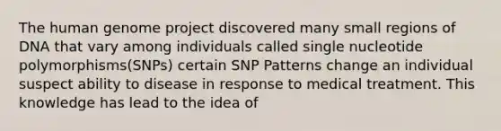 The human genome project discovered many small regions of DNA that vary among individuals called single nucleotide polymorphisms(SNPs) certain SNP Patterns change an individual suspect ability to disease in response to medical treatment. This knowledge has lead to the idea of