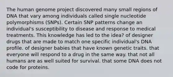 The human genome project discovered many small regions of DNA that vary among individuals called single nucleotide polymorphisms (SNPs). Certain SNP patterns change an individual's susceptibility to disease and response to medical treatments. This knowledge has led to the idea? of designer drugs that are made to match one specific individual's DNA profile. of designer babies that have known genetic traits. that everyone will respond to a drug in the same way. that not all humans are as well suited for survival. that some DNA does not code for proteins.