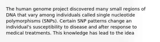 The human genome project discovered many small regions of DNA that vary among individuals called single nucleotide polymorphisms (SNPs). Certain SNP patterns change an individual's susceptibility to disease and after response to medical treatments. This knowledge has lead to the idea