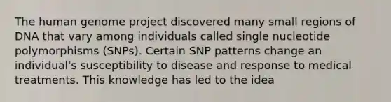 The <a href='https://www.questionai.com/knowledge/kaQqK73QV8-human-genome' class='anchor-knowledge'>human genome</a> project discovered many small regions of DNA that vary among individuals called single nucleotide polymorphisms (SNPs). Certain SNP patterns change an individual's susceptibility to disease and response to medical treatments. This knowledge has led to the idea