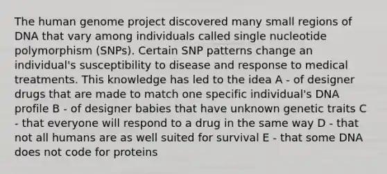 The <a href='https://www.questionai.com/knowledge/kaQqK73QV8-human-genome' class='anchor-knowledge'>human genome</a> project discovered many small regions of DNA that vary among individuals called single nucleotide polymorphism (SNPs). Certain SNP patterns change an individual's susceptibility to disease and response to medical treatments. This knowledge has led to the idea A - of designer drugs that are made to match one specific individual's DNA profile B - of designer babies that have unknown genetic traits C - that everyone will respond to a drug in the same way D - that not all humans are as well suited for survival E - that some DNA does not code for proteins