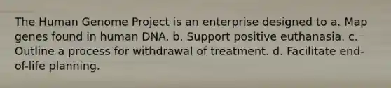 The Human Genome Project is an enterprise designed to a. Map genes found in human DNA. b. Support positive euthanasia. c. Outline a process for withdrawal of treatment. d. Facilitate end-of-life planning.