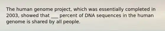 The human genome project, which was essentially completed in 2003, showed that ___ percent of DNA sequences in the human genome is shared by all people.