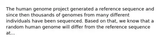 The human genome project generated a reference sequence and since then thousands of genomes from many different individuals have been sequenced. Based on that, we know that a random human genome will differ from the reference sequence at...