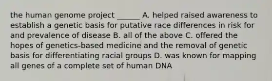 the human genome project ______ A. helped raised awareness to establish a genetic basis for putative race differences in risk for and prevalence of disease B. all of the above C. offered the hopes of genetics-based medicine and the removal of genetic basis for differentiating racial groups D. was known for mapping all genes of a complete set of human DNA