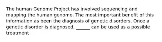 The human Genome Project has involved sequencing and mapping the human genome. The most important benefit of this information as been the diagnosis of genetic disorders. Once a genetic disorder is diagnosed, ______ can be used as a possible treatment