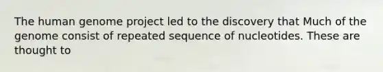 The human genome project led to the discovery that Much of the genome consist of repeated sequence of nucleotides. These are thought to