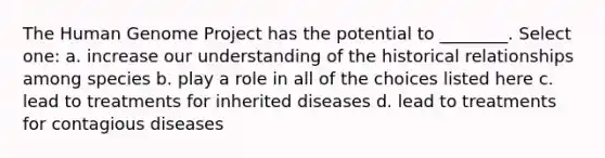 The Human Genome Project has the potential to ________. Select one: a. increase our understanding of the historical relationships among species b. play a role in all of the choices listed here c. lead to treatments for inherited diseases d. lead to treatments for contagious diseases