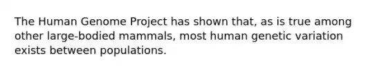 The Human Genome Project has shown that, as is true among other large-bodied mammals, most human genetic variation exists between populations.