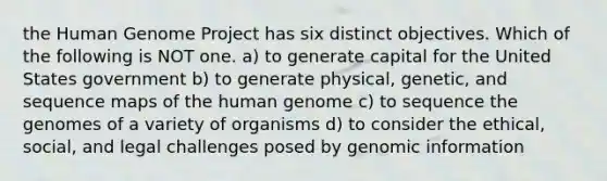 the Human Genome Project has six distinct objectives. Which of the following is NOT one. a) to generate capital for the United States government b) to generate physical, genetic, and sequence maps of the human genome c) to sequence the genomes of a variety of organisms d) to consider the ethical, social, and legal challenges posed by genomic information