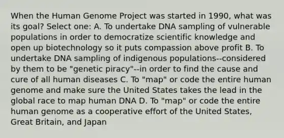 When the Human Genome Project was started in 1990, what was its goal? Select one: A. To undertake DNA sampling of vulnerable populations in order to democratize scientific knowledge and open up biotechnology so it puts compassion above profit B. To undertake DNA sampling of indigenous populations--considered by them to be "genetic piracy"--in order to find the cause and cure of all human diseases C. To "map" or code the entire human genome and make sure the United States takes the lead in the global race to map human DNA D. To "map" or code the entire human genome as a cooperative effort of the United States, Great Britain, and Japan