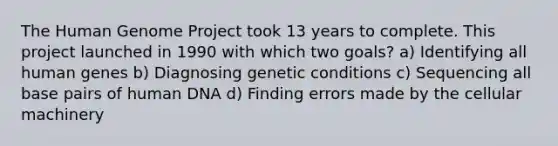 The Human Genome Project took 13 years to complete. This project launched in 1990 with which two goals? a) Identifying all human genes b) Diagnosing genetic conditions c) Sequencing all base pairs of human DNA d) Finding errors made by the cellular machinery