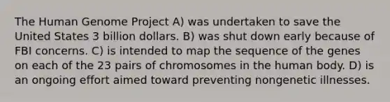 The Human Genome Project A) was undertaken to save the United States 3 billion dollars. B) was shut down early because of FBI concerns. C) is intended to map the sequence of the genes on each of the 23 pairs of chromosomes in the human body. D) is an ongoing effort aimed toward preventing nongenetic illnesses.