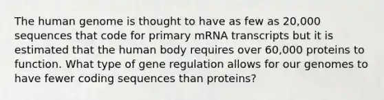 The human genome is thought to have as few as 20,000 sequences that code for primary mRNA transcripts but it is estimated that the human body requires over 60,000 proteins to function. What type of gene regulation allows for our genomes to have fewer coding sequences than proteins?