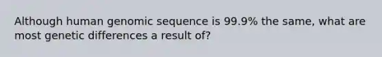 Although human genomic sequence is 99.9% the same, what are most genetic differences a result of?