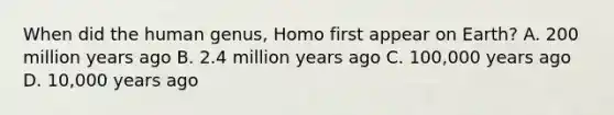 When did the human genus, Homo first appear on Earth? A. 200 million years ago B. 2.4 million years ago C. 100,000 years ago D. 10,000 years ago