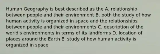 Human Geography is best described as the A. relationship between people and their environment B. both the study of how human activity is organized in space and the relationships between people and their environments C. description of the world's environments in terms of its landforms D. location of places around the Earth E. study of how human activity is organized in space