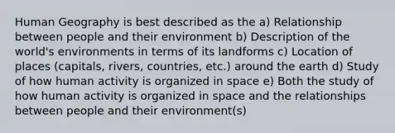 Human Geography is best described as the a) Relationship between people and their environment b) Description of the world's environments in terms of its landforms c) Location of places (capitals, rivers, countries, etc.) around the earth d) Study of how human activity is organized in space e) Both the study of how human activity is organized in space and the relationships between people and their environment(s)