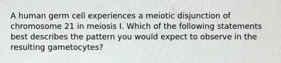 A human germ cell experiences a meiotic disjunction of chromosome 21 in meiosis I. Which of the following statements best describes the pattern you would expect to observe in the resulting gametocytes?