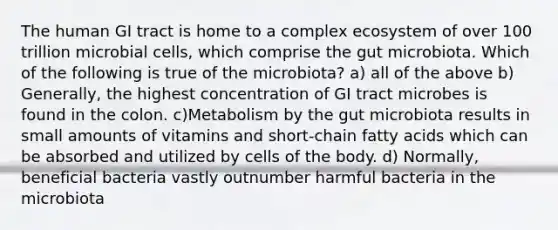 The human GI tract is home to a complex ecosystem of over 100 trillion microbial cells, which comprise the gut microbiota. Which of the following is true of the microbiota? a) all of the above b) Generally, the highest concentration of GI tract microbes is found in the colon. c)Metabolism by the gut microbiota results in small amounts of vitamins and short-chain fatty acids which can be absorbed and utilized by cells of the body. d) Normally, beneficial bacteria vastly outnumber harmful bacteria in the microbiota