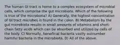 The human GI tract is home to a complex ecosystem of microbial cells, which comprise the gut microbiota. Which of the following is true of the microbiota? A) Generally, the highest concentration of GI tract microbes is found in the colon. B) Metabolism by the gut microbiota results in small amounts of vitamins and short-chain fatty acids which can be absorbed and utilized by cells of the body. C) Normally, beneficial bacteria vastly outnumber harmful bacteria in the microbiota. D) All of the above.