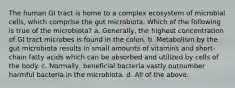 The human GI tract is home to a complex ecosystem of microbial cells, which comprise the gut microbiota. Which of the following is true of the microbiota? a. Generally, the highest concentration of GI tract microbes is found in the colon. b. Metabolism by the gut microbiota results in small amounts of vitamins and short-chain fatty acids which can be absorbed and utilized by cells of the body. c. Normally, beneficial bacteria vastly outnumber harmful bacteria in the microbiota. d. All of the above.