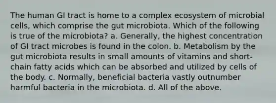 The human GI tract is home to a complex ecosystem of microbial cells, which comprise the gut microbiota. Which of the following is true of the microbiota? a. Generally, the highest concentration of GI tract microbes is found in the colon. b. Metabolism by the gut microbiota results in small amounts of vitamins and short-chain fatty acids which can be absorbed and utilized by cells of the body. c. Normally, beneficial bacteria vastly outnumber harmful bacteria in the microbiota. d. All of the above.