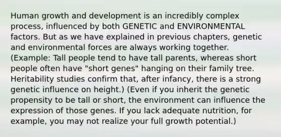 Human growth and development is an incredibly complex process, influenced by both GENETIC and ENVIRONMENTAL factors. But as we have explained in previous chapters, genetic and environmental forces are always working together. (Example: Tall people tend to have tall parents, whereas short people often have "short genes" hanging on their family tree. Heritability studies confirm that, after infancy, there is a strong genetic influence on height.) (Even if you inherit the genetic propensity to be tall or short, the environment can influence the expression of those genes. If you lack adequate nutrition, for example, you may not realize your full growth potential.)