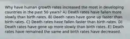 Why have human growth rates increased the most in developing countries in the past 50 years? A) Death rates have fallen more slowly than birth rates. B) Death rates have gone up faster than birth rates. C) Death rates have fallen faster than birth rates. D) Death rates have gone up more slowly than birth rates. E) Death rates have remained the same and birth rates have decreased.