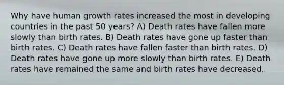 Why have human growth rates increased the most in developing countries in the past 50 years? A) Death rates have fallen more slowly than birth rates. B) Death rates have gone up faster than birth rates. C) Death rates have fallen faster than birth rates. D) Death rates have gone up more slowly than birth rates. E) Death rates have remained the same and birth rates have decreased.