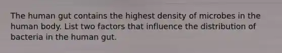 The human gut contains the highest density of microbes in the human body. List two factors that influence the distribution of bacteria in the human gut.